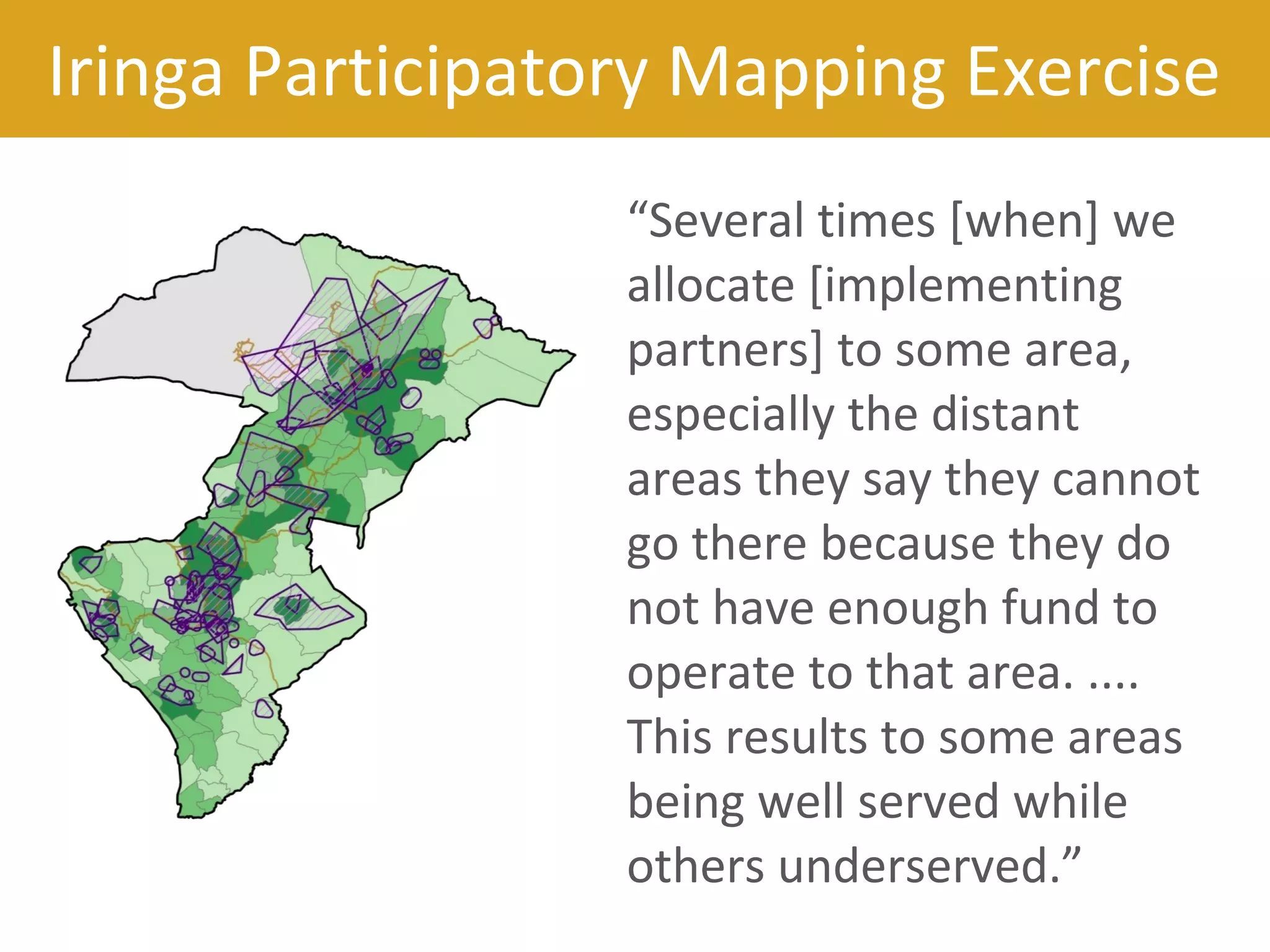 “Several times [when] we
allocate [implementing
partners] to some area,
especially the distant
areas they say they cannot
go there because they do
not have enough fund to
operate to that area. ....
This results to some areas
being well served while
others underserved.”
Iringa Participatory Mapping Exercise
 