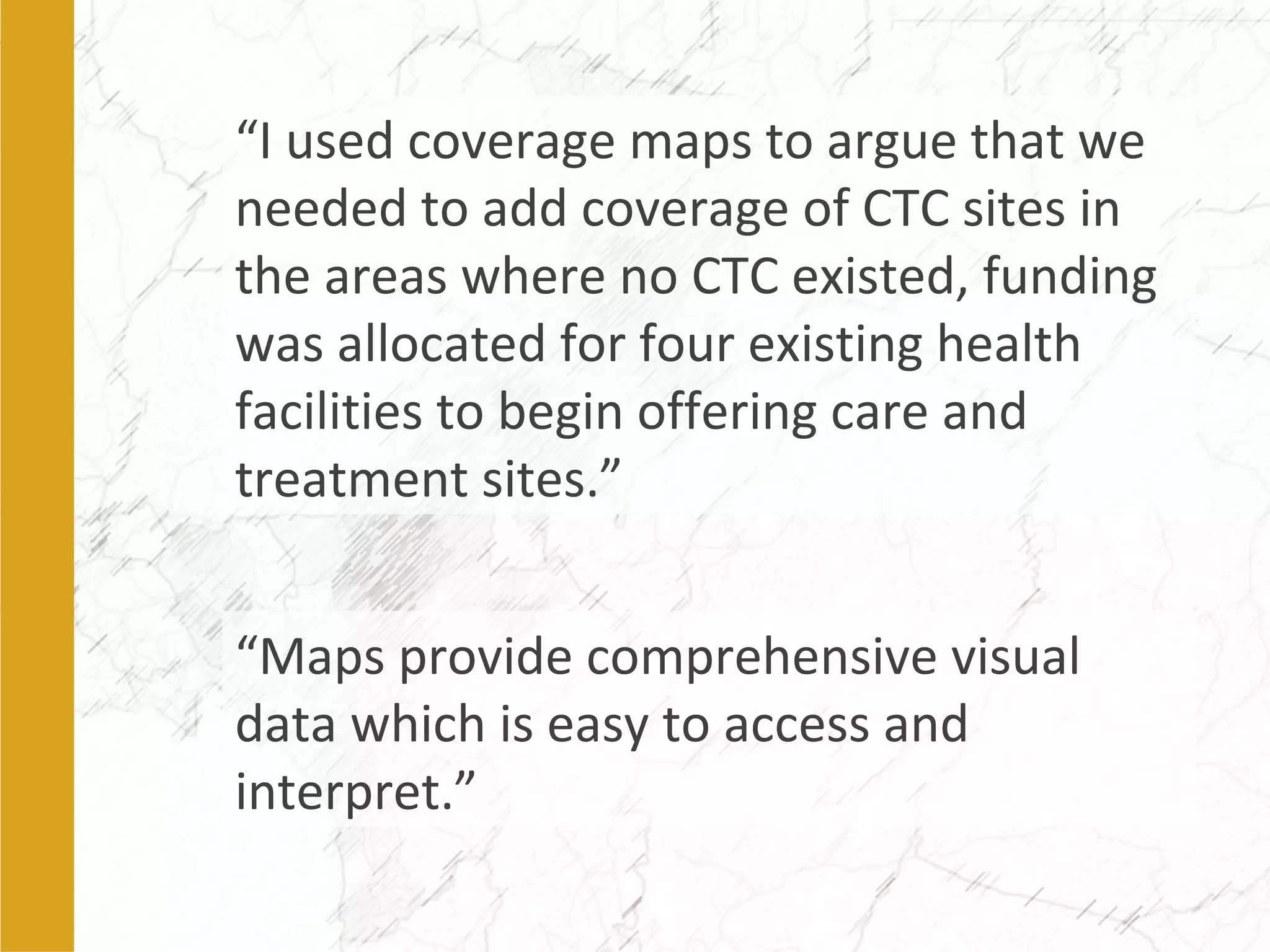 “I used coverage maps to argue that we
needed to add coverage of CTC sites in
the areas where no CTC existed, funding
was allocated for four existing health
facilities to begin offering care and
treatment sites.”
“Maps provide comprehensive visual
data which is easy to access and
interpret.”
 