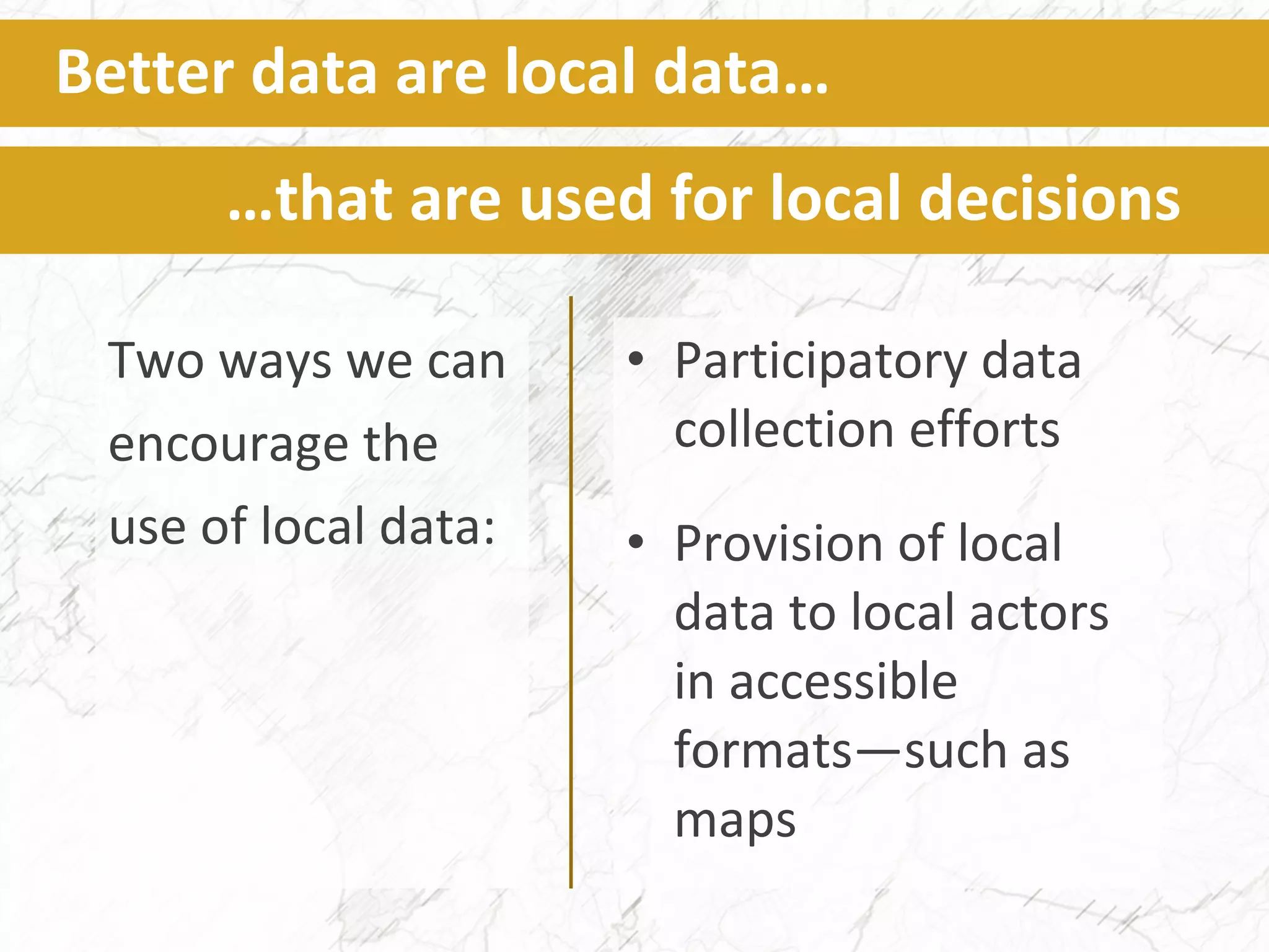 Two ways we can
encourage the
use of local data:
Better data are local data…
…that are used for local decisions
• Participatory data
collection efforts
• Provision of local
data to local actors
in accessible
formats—such as
maps
 