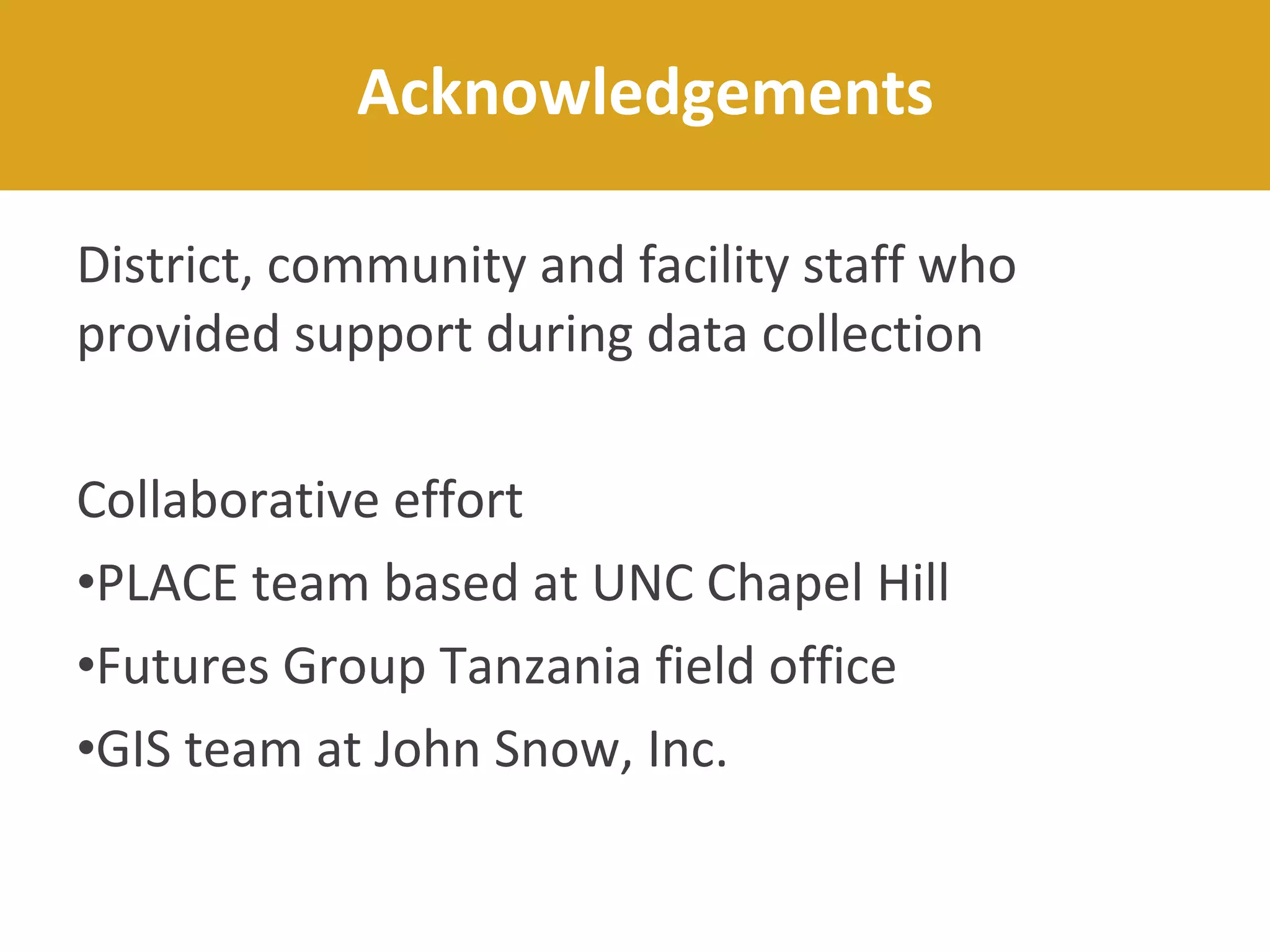 District, community and facility staff who
provided support during data collection
Collaborative effort
•PLACE team based at UNC Chapel Hill
•Futures Group Tanzania field office
•GIS team at John Snow, Inc.
Acknowledgements
 