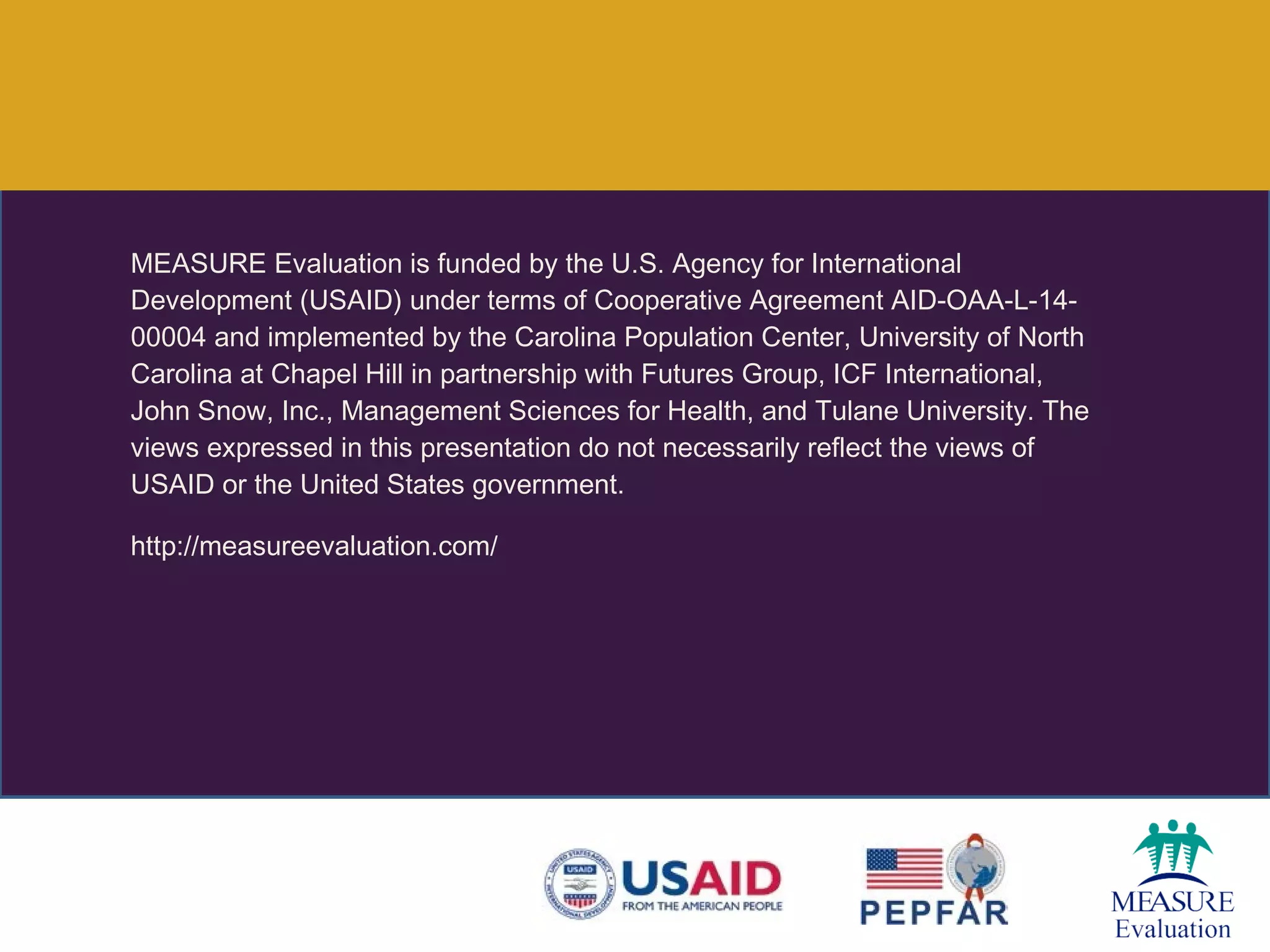MEASURE Evaluation is funded by the U.S. Agency for International
Development (USAID) under terms of Cooperative Agreement AID-OAA-L-14-
00004 and implemented by the Carolina Population Center, University of North
Carolina at Chapel Hill in partnership with Futures Group, ICF International,
John Snow, Inc., Management Sciences for Health, and Tulane University. The
views expressed in this presentation do not necessarily reflect the views of
USAID or the United States government.
http://measureevaluation.com/
 