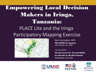 Marc Cunningham, MPH
MEASURE Evaluation
John Snow, Inc. (JSI)
10 June 2015
Measurement for Accountability
for Results in Health Summit
Washington, DC USA
Empowering Local Decision
Makers in Iringa,
Tanzania:
PLACE Lite and the Iringa
Participatory Mapping Exercise
 