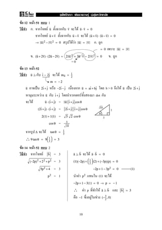 F 12 F 51 1
ก. ก F กก Fu v u ⋅ v = 0
ก F กก Fu + v u − v (u + v) ⋅ (u − v) = 0
F F ก. ก→ u 2 − v 2 = 0 u = v
= 0 u = v
. . ก(u + 2v) ⋅ (2u − 2v) = 2 u 2 + 3u ⋅ v − 2 v 2 = 0
F 13 F 52
ก Fu i − 2j mu = 1
2
m = − 2
ˈ ก b > 0 F ˈu 2i + j −2i − j u = ai + bj u 2i + j
F ก ก F dot กu i + j
F =u ⋅ (i + j) u i + j cos θ
=(2i + j) ⋅ (i + j) 2i + j i + j cos θ
=2(1) + 1(1) 5 2 cos θ
=cos θ 3
10
ก F∆ tan θ = 1
3
∴9 tan θ = 9

1
3

 = 3
F 14 F 52 2
ก F = 3 Fb a b a ⋅ b = 0
= 3(−2p)2
+ 22 + p2 (1)(−2p) + 

1
2

 (2) + (−3p)(p) = 0
= 35p2 + 4 −2p + 1 − 3p2 = 0 (1)
= 1 F (1) Fp2 p2
−2p + 1 − 3(1) = 0 → p = − 1
∴ F p F a b b = 3
F F−1 (−3
2
,0)
= 0
1
3
10
0
10
ˆ F F F
 