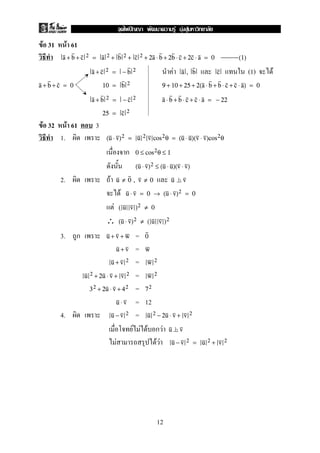 F 31 F 61
a + b + c 2 = a 2 + b 2 + c 2 + 2a ⋅ b + 2b ⋅ c + 2c ⋅ a = 0 (1)
F (1) Fa + c 2 = − b 2 a , b c
a + b + c = 0 10 = b 2 9 + 10 + 25 + 2(a ⋅ b + b ⋅ c + c ⋅ a) = 0
a + b 2 = − c 2 a ⋅ b + b ⋅ c + c ⋅ a = − 22
25 = c 2
F 32 F 61 3
1. (u ⋅ v)2 = u 2 v cos2θ = (u ⋅ u)(v ⋅ v)cos2θ
ก 0 ≤ cos2θ ≤ 1
(u ⋅ v)2 ≤ (u ⋅ u)(v ⋅ v)
2. F u ≠ 0 , v ≠ 0 u v
F u ⋅ v = 0 → (u ⋅ v)2 = 0
F ( u v )2 ≠ 0
∴ (u ⋅ v)2 ≠ ( u v )2
3. ก =u + v + w 0
=u + v w
=u + v 2 w 2
=u 2 + 2u ⋅ v + v 2 w 2
=32 + 2u ⋅ v + 42 72
= 12u ⋅ v
4. =u − v 2 u 2 − 2u ⋅ v + v 2
F F F ก F u v
F F F u − v 2 = u 2 + v 2
12
ˆ F F F
 