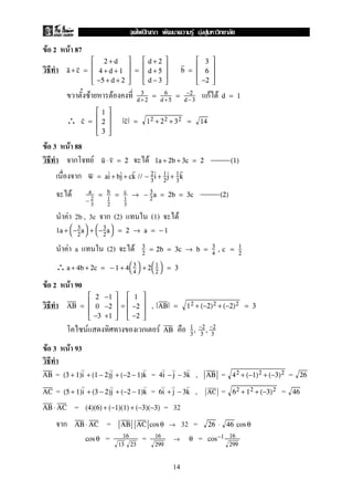 F 2 F 87
a + c =





2 + d
4 + d + 1
−5 + d + 2





=





d + 2
d + 5
d − 3





b =





3
6
−2





F F กF F3
d +2
= 6
d +5
= −2
d−3
d = 1
∴ c =





1
2
3





c = 12 + 22 + 32 = 14
F 3 F 88
ก F Fu ⋅ v = 2 1a + 2b + 3c = 2 (1)
ก w = ai + bj + ck // − 2
3
i + 1
2
j + 1
3
k
F a
− 2
3
= b
1
2
= c
1
3
→ − 3
2
a = 2b = 3c (2)
F 2b , 3c ก (2) (1) F
1a + 
−3
2
a
 + 
−3
2
a
 = 2 → a = − 1
F a (2) F 3
2
= 2b = 3c → b = 3
4
, c = 1
2
∴a + 4b + 2c = − 1 + 4

3
4

 + 2

1
2

 = 3
F 2 F 90
AB =





2 −1
0 −2
−3 +1





=





1
−2
−2





, AB = 12 + (−2)2 + (−2)2 = 3
F ก F AB 1
3
, −2
3
, −2
3
F 3 F 93
= = , = =AB (3 + 1)i + (1 − 2)j + (−2 − 1)k 4i − j − 3k AB 42 + (−1)2 + (−3)2 26
= = , = =AC (5 + 1)i + (3 − 2)j + (−2 − 1)k 6i + j − 3k AC 62 + 12 + (−3)2 46
= = 32AB ⋅ AC (4)(6) + (−1)(1) + (−3)(−3)
ก = 32 =AB ⋅ AC AB AC cos θ → 26 ⋅ 46 cos θ
= = =cos θ 16
13 23
16
299
→ θ cos−1 16
299
14
ˆ F F F
 