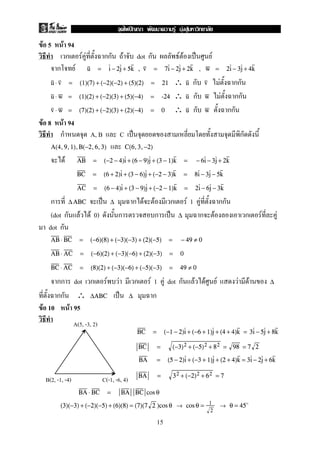 F 5 F 94
ก F F กก F dot ก F F ˈ F
ก F , ,u = i − 2j + 5k v = 7i − 2j + 2k w = 2i − 3j + 4k
∴ ก F กกu ⋅ v = (1)(7) + (−2)(−2) + (5)(2) = 21 u v
∴ ก F กกu ⋅ w = (1)(2) + (−2)(3) + (5)(−4) = -24 u w
∴ ก กกv ⋅ w = (7)(2) + (−2)(3) + (2)(−4) = 0 u w
F 8 F 94
ก A, B C ˈ ก
A(4,9,1),B(−2,6,3) C(6,3,−2)
F AB = (−2 − 4)i + (6 − 9)j + (3 − 1)k = − 6i − 3j + 2k
BC = (6 + 2)i + (3 − 6)j + (−2 − 3)k = 8i − 3j − 5k
AC = (6 − 4)i + (3 − 9)j + (−2 − 1)k = 2i − 6j − 3k
ก ˈ ก F F ก F 1 F กก∆ABC ∆
(dot ก F F 0) ก ก ˈ ก F ก F F∆
dot ก
AB ⋅ BC = (−6)(8) + (−3)(−3) + (2)(−5) = − 49 ≠ 0
AB ⋅ AC = (−6)(2) + (−3)(−6) + (2)(−3) = 0
BC ⋅ AC = (8)(2) + (−3)(−6) + (−5)(−3) = 49 ≠ 0
กก dot ก F F ก F 1 F dot ก F F F F F ∆
กก ∴ ˈ ก∆ABC ∆
F 10 F 95
BC = (−1 − 2)i + (−6 + 1)j + (4 + 4)k = 3i − 5j + 8k
BC = (−3)2 + (−5)2 + 82 = 98 = 7 2
BA = (5 − 2)i + (−3 + 1)j + (2 + 4)k = 3i − 2j + 6k
BA = 32 + (−2)2 + 62 = 7
BA ⋅ BC = BA BC cos θ
(3)(−3) + (−2)(−5) + (6)(8) = (7)(7 2 )cos θ → cos θ = 1
2
→ θ = 45
A(5, -3, 2)
B(2, -1, -4) C(-1, -6, 4)
15
ˆ F F F
 