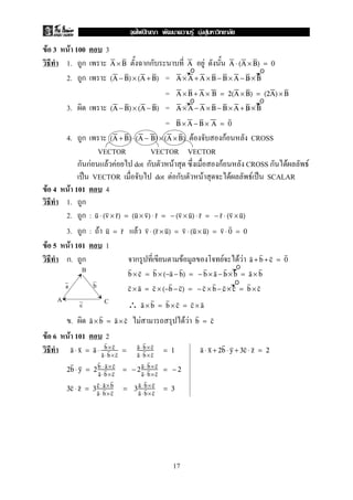 F 3 F 100 3
1. ก กก FA × B A A ⋅ (A × B) = 0
2. ก =(A − B) × (A + B) A × A + A × B − B × A − B × B
= A × B + A × B = 2(A × B) = (2A) × B
3. =(A − B) × (A − B) A × A − A × B − B × A + B × B
= B × A − B × A = 0
4. ก F กF CROSS(A + B) ⋅ (A − B) × (A × B)
VECTOR VECTOR VECTOR
ก กF F F dot ก F กF CROSS ก F F
ˈ VECTOR dot F ก F F F ˈ SCALAR
F 4 F 101 4
1. ก
2. ก : u ⋅ (v × r) = (u × v) ⋅ r = − (v × u) ⋅ r = − r ⋅ (v × u)
3. ก : F Fu = r v ⋅ (r × u) = v ⋅ (u × u) = v ⋅ 0 = 0
F 5 F 101 1
ก. ก ก F F F F a + b + c = 0
b × c = b × (−a − b) = − b × a − b × b = a × b
c × a = c × (−b − c) = − c × b − c × c = b × c
∴ a × b = b × c = c × a
. F F Fa × b = a × c b = c
F 6 F 101 2
a ⋅ x = a ⋅ b ×c
a ⋅b× c
= a ⋅b ×c
a ⋅b ×c
= 1 a ⋅ x + 2b ⋅ y + 3c ⋅ z = 2
2b ⋅ y = 2b ⋅ a× c
a⋅ b×c
= − 2a⋅ b×c
a⋅ b×c
= − 2
3c ⋅ z = 3c⋅ a× b
a⋅ b×c
= 3a ⋅b× c
a ⋅b× c
= 3
oo
o o
o
o
A C
B
a b
c
17
ˆ F F F
 