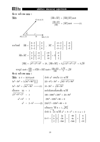 F 11 F 104 1
AB × AC = AB AC sin θ
AB ×AC
AB
= AC sin θ (1)
ก F AB =





6 − 2
5 − 2
2 − 2





=





4
3
0





, AC =





−4 − 2
0 − 2
−3 − 2





=





−6
−2
−5





AB × AC =





4
3
0





×





−6
−2
−5





=





−15
20
10





= 5





−3
4
2





AB = 42 + 32 + 02 = 25 , AB × AC = 5 (−3)2 + 42 + 22 = 5 29
ก sin θ = CD
AC
→ CD = AC sin θ = AB× AC
AB
=
5 29
5
= 29
F 12 F 104 1
F (1) Fu ⋅ v = u v cos θ a2
3a2 − 3b2 = 3 4a2 + 9b2 

1
3

 2(5 − b2) − 3b2 = 4(5 − b2) + 9b2
3a2 − 3b2 = 4a2 + 9b2 (1) 10 − 5b2 = 20 + 5b2
ก = 3 กก ˆˉ Fu
= 3a2 + b2 + 22
100 − 100b2 + 25b4 = 20 + 5b2
= 5a2 + b2 25b4 − 105b2 + 80 = 0
=a2 5 − b2 (2) 25(b2)2 − 105b2 + 80 = 0
กF ก F b = 1, 3.2
F b (2) F a2 = 5 − 12 = 4 → a = 2
u × v =





a
b
2





×





2a
−3b
−5ab





=





6b
4a
−5ab





=





6
8
−10





C(-4, 0,-3)
A(2, 2, 2) B(6, 5, 2)
0
D
19
ˆ F F F
 
