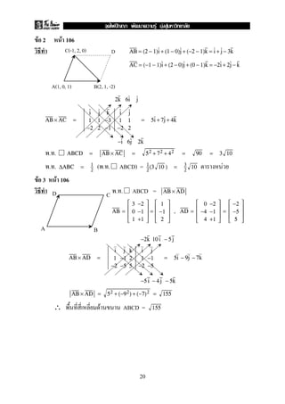 F 2 F 106
AB = (2 − 1)i + (1 − 0)j + (−2 − 1)k = i + j − 3k
AC = (−1 − 1)i + (2 − 0)j + (0 − 1)k = −2i + 2j − k
2k 6i j
AB × AC =
i j k
1 1 −3
−2 2 −1
i j
1 1
−2 2
= 5i + 7j + 4k
−i 6j 2k
. . ABCD = AB × AC = 52 + 72 + 42 = 90 = 3 10
. . ( . . ABCD) = F∆ABC = 1
2
1
2
(3 10 ) = 3
2
10
F 3 F 106
. . ABCD = AB × AD
AB =





3 −2
0 −1
1 +1





=





1
−1
2





, AD =





0 −2
−4 −1
4 +1





=





−2
−5
5





−2k 10 i − 5 j
AB × AD =
i j k
1 −1 2
−2 −5 5
i j
1 −1
−2 −5
= 5i − 9j − 7k
−5 i − 4 j − 5k
AB × AD = 52 + (−92) + (−7)2 = 155
∴ F ABCD = 155
C(-1, 2, 0) D
A(1, 0, 1) B(2, 1, -2)
A B
CD
20
ˆ F F F
 