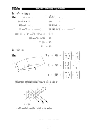 F 4 F 106 2
= 3 = 2u ⋅ v
= 3 = 2u v cos θ u × v
= 3 = 21 v cos θ u v sin θ
= =v 2cos2θ 9 (1) u 2 v 2sin2θ 4 (2)
(1) + (2) : = 9 + 4v 2cos2θ + v 2sin2θ
= 13v 2(cos2θ + sin2θ)
= 13v 2(1)
= 13v 2
F 2 F 108
F u = AB =





−1 −1
0 −2
2 +1





=





−2
−2
3





v = AC =





2 −1
3 −2
4 +1





=





1
1
5





r = AD =





0 −1
−1 −2
2 +1





=





−1
−3
3





F (u × v) ⋅ w
=
−2 −2 3
1 1 5
−1 −3 3
−2 −2
1 1
−1 3
= − 26
∴ F ก F− 26 = 26
*************************
D
A
B
C
v
u
r
-6 10 -9
3 -30 6
21
ˆ F F F
 