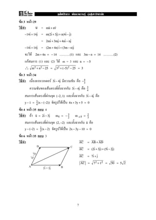 F 3 F 29
=w mu + nv
=−14i + 14j m(2i + 3j) + n(4i − j)
= 2mi + 3mj + 4ni − nj
=−14i + 14j (2m + 4n)i + (3m − n)j
F 2m + 4n = − 14 ..........(1) 3m − n = 14 ..........(2)
กF ก (1) (2) F m = 3 n = − 5
∴ m2 + n2 − 25 = 32 + (−5)2 − 25 = 3
F 3 F 34
ก ก F 3i − 4j −4
3
F กก 3i − 4j 3
4
ก F F กก(−2,1) 3i − 4j
F ˈy − 1 = 3
4
(x − (−2)) 4x + 3y + 5 = 0
F 4 F 35 4
F u = 2i − 3j mu = − 3
2
m u = 2
3
ก F F กก(2,−2) u
F ˈy − (−2) = 2
3
(x − 2) 2x − 3y − 10 = 0
F 6 F 35 3
AC = AB + AD
AC = (2i + 3j) + (5i − 2j)
AC = 7i + j
AC = 72 + 12 = 50 = 5 2
D
A
C
B
5i-2j
2i + 3j
7
ˆ F F F
 