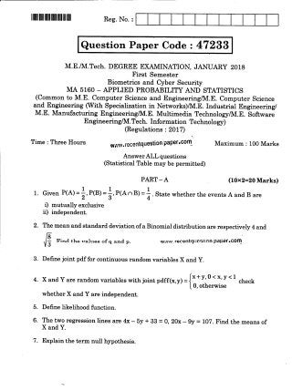 llllllllllllilllffillfllllllll Res.No. :
Question Paper Code : 47233
M.E./lVI.Tech. DEGREE EXAMINATION, JANUARY 2Ot8
First Semester
Biometrics and Cyber Security
IdA 5160 _ APPLIED PROBABILITY AND STATISTICS
(Common to M.E. Computer Science and Engineering/1Vl.E. Computer Science
and Engineering (With Specialization in Networks)/1Vl.E. Industrial Engineering/
M.E. Manufacturing Engineering/1Vl.E. Multimedia Technology/1Vl.E. Software
Engine e ring/1Vl. Tech. Information Te chnolo ry)
@egulations : 2017)
Time : Three Hours w.l.Jw.recentquestion
pap€I.Golrl Maximum : 100 Marks
AnswerALL questions
(Statistical Table may be permitted)
PART-A (10x2=Z0Marks)
1. Given P(A)=l,p(B)=l,P(AnB)=]. Srrr" whetherthe eventsAand B are
i) mutually exclusive
ii) independent.
2. The mean and standard deviation of a Binomial distribution are respectively 4 and
f . ,r"u the values of q and p. w'#^,,recentquest;on paper,com
3. Define joint pdf for continuous random variables X and y.
4. X and Y are random variables with joint pdff(x,y) = ii* r: o
' 1,
,' I ch".k
L U, otherwrse
whether X and Y are independent.
5. Define likelihood function.
6. The two regression lines are 4x - 5y + 33 = 0, 2Ox- gy = 107. Find the means of
X and Y.
7. Explain the term null hypothesis.
 