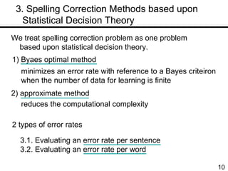 　 3. Spelling Correction Methods based upon  Statistical Decision Theory 1) Byaes optimal method 2) approximate method minimizes an error rate with reference to a Bayes criteiron when the number of data for learning is finite  We treat spelling correction problem as one problem based upon statistical decision theory.  reduces the computational complexity 2 types of error rates 3.1. Evaluating an error rate per sentence 3.2. Evaluating an error rate per word 