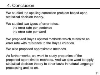 　 4. Conclusion We studied the spelling correction problem based upon statistical decision theory.  We studied two types of error rates. the error rate per sentence the error rate per word We proposed Bayes optimal methods which minimize an  error rate with reference to the Bayes criterion. We also proposed approximate methods. As further works, we want to study properties of the proposed approximate methods. And we also want to apply statistical decision theory to other tasks in natural language processing and so on. 