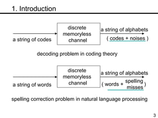 　 1. Introduction decoding problem in coding theory spelling correction problem in natural language processing discrete  memoryless  channel discrete  memoryless  channel a string of codes ( codes + noises ) a string of words a string of alphabets ( words +  ) a string of alphabets spelling misses  