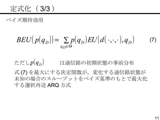 　定式化（ 3/3 ） ベイズ期待効用 ただし，  は通信路の初期状態の事前分布 式 (7) を最大にする決定関数が，変化する通信路状態が未知の場合のスループットをベイズ基準のもとで最大化する選択再送 ARQ 方式 (7) 