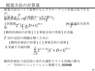 　提案方法の計算量 提案方法はベイズ基準のもとでスループットを最大化できるが， 計算量は  の指数オーダで膨大 動的計画法で解く時に，各時点  で [ 状態数  ]×[ 確認信号系列数  ]  回 [ 動的計画法の計算 ] と [ 事後分布の更新 ] を実施 [ 動的計画法の計算 ] と [ 事後分布の更新 ] 回の送信の問題を解くために を実施する総回数 動的計画法で送信前に求める選択リストも同様に膨大 　->　今回のシミュレーション規模でも 500MB 