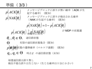 　準備（ 3/3 ） 有限の通信路状態集合（既知） メッセージブロックに誤りが無い確率（ ACK が生起する確率）（既知） 通信路状態 メッセージブロックに誤りが検出される確率（ NAK が生起する確率）（既知） と  が MDP の状態遷移確率に相当 時点  の通信路状態（未知） 通信路状態の遷移確率（マルコフ連鎖）（既知） 帰還通信路は誤り無し 検出不能な誤りは生じない（生じる確率は十分に小さい） 