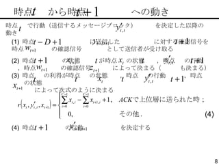 　時点  から時点  への動き (1)  時点  に送信した  に対する確認信号を時点  の確認信号  として送信者が受け取る (2)  時点  の状態  が時点  の状態  ，時点  の行動  ，時点  の確認信号  によって決まる（  も決まる） 時点  で行動（送信するメッセージブロック）  を決定した以降の動き (3)  時点  の利得が時点  の状態  ，時点  の行動  ，時点  の状態 によって次式のように決まる (4)  時点  の行動  を決定する (4) 