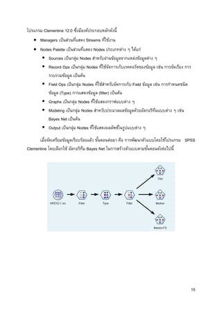 15
โปรแกรม Clementine 12.0 ซึ่งมีองค์ประกอบหลักดังนี้
 Managers เป็นส่วนที่แสดง Streams ที่ใช้งาน
 Nodes Palette เป็นส่วนที่แสดง Nodes ประเภทต่าง ๆ ได้แก่
 Sources เป็นกลุ่ม Nodes สาหรับอ่านข้อมูลจากแหล่งข้อมูลต่าง ๆ
 Record Ops เป็นกลุ่ม Nodes ที่ใช้จัดการเก็บเรคคอร์ดของข้อมูล เช่น การจัดเรียง การ
รวบรวมข้อมูล เป็นต้น
 Field Ops เป็นกลุ่ม Nodes ที่ใช้สาหรับจัดการเก็บ Field ข้อมูล เช่น การกาหนดชนิด
ข้อมูล (Type) การแสดงข้อมูล (filter) เป็นต้น
 Graphs เป็นกลุ่ม Nodes ที่ใช้แสดงกราฟแบบต่าง ๆ
 Modeling เป็นกลุ่ม Nodes สาหรับประมวลผลข้อมูลด้วยอัลกอริทึมแบบต่าง ๆ เช่น
Bayes Net เป็นต้น
 Output เป็นกลุ่ม Nodes ที่ใช้แสดงผลลัพธ์ในรูปแบบต่าง ๆ
เมื่อจัดเตรียมข้อมูลเรียบร้อยแล้ว ขั้นตอนต่อมา คือ การพัฒนาตัวแบบโดยใช้โปรแกรม SPSS
Clementine โดยเลือกใช้ อัลกอริทึม Bayes Net ในการสร้างตัวแบบตามขั้นตอนดังต่อไปนี้
 