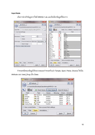 16
Input Node
เป็นการนาเข้าข้อมูลจากไฟล์ NRD52-1.xls และคัดเลือกข้อมูลที่ต้องการ
กาหนดชนิดของข้อมูลให้เหมาะสมและกาหนดตัวแปร Temple, Sport, Police, Divorce ให้เป็น
Attribute และ Used_Drug เป็น Class
 