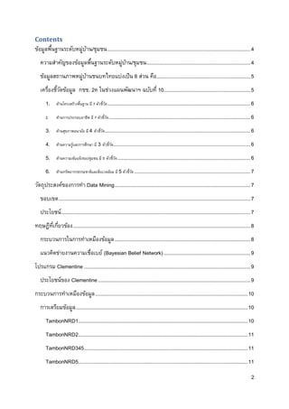 2
Contents
ข้อมูลพื้นฐานระดับหมู่บ้าน/ชุมชน......................................................................................................4
ความสาคัญของข้อมูลพื้นฐานระดับหมู่บ้าน/ชุมชน..........................................................................4
ข้อมูลสถานภาพหมู่บ้านชนบทไทยแบ่งเป็น 8 ส่วน คือ...................................................................5
เครื่องชี้วัดข้อมูล กชช. 2ค ในช่วงแผนพัฒนาฯ ฉบับที่ 10..............................................................5
1. ด้านโครงสร้างพื้นฐาน มี 7 ตัวชี้วัด......................................................................................................6
2. ด้านการประกอบอาชีพ มี 7 ตัวชี้วัด.....................................................................................................6
3. ด้านสุขภาพอนามัย มี 4 ตัวชี้วัด........................................................................................................6
4. ด้านความรู้และการศึกษา มี 3 ตัวชี้วัด..................................................................................................6
5. ด้านความเข้มแข็งของชุมชน มี 5 ตัวชี้วัด...............................................................................................6
6. ด้านทรัพยากรธรรมชาติและสิ่งแวดล้อม มี 5ตัวชี้วัด...................................................................................7
วัตถุประสงค์ของการทา Data Mining.................................................................................................7
ขอบเขต.........................................................................................................................................7
ประโยชน์.......................................................................................................................................7
ทฤษฎีที่เกี่ยวข้อง...............................................................................................................................8
กระบวนการในการทาเหมืองข้อมูล.................................................................................................8
แนวคิดข่ายงานความเชื่อเบย์ (Bayesian Belief Network)..............................................................9
โปรแกรม Clementine.......................................................................................................................9
ประโยชน์ของ Clementine.............................................................................................................9
กระบวนการทาเหมืองข้อมูล.............................................................................................................10
การเตรียมข้อมูล...........................................................................................................................10
TambonNRD1.........................................................................................................................10
TambonNRD2.........................................................................................................................11
TambonNRD345.....................................................................................................................11
TambonNRD5.........................................................................................................................11
 