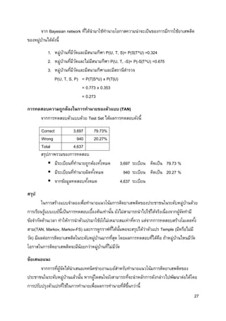27
จาก Bayesian network ที่ได้นามาใช้ทานายโอกาสความน่าจะเป็นของการมีการใช้ยาเสพติด
ของหมู่บ้านได้ดังนี้
1. หมู่บ้านที่มีวัดและมีสนามกีฬา P(U, T, S)= P(S|T^U) =0.324
2. หมู่บ้านที่มีวัดและไม่มีสนามกีฬา P(U, T, -S)= P(-S|T^U) =0.675
3. หมู่บ้านที่มีวัดและมีสนามกีฬาและมีสถานีตารวจ
P(U, T, S, P) = P(T|S^U) x P(T|U)
= 0.773 x 0.353
= 0.273
การทดสอบความถูกต้องในการทานายของตัวแบบ (TAN)
จากการทดสอบตัวแบบด้วย Test Set ได้ผลการทดสอบดังนี้
Correct 3,697 79.73%
Wrong 940 20.27%
Total 4,637
สรุปภาพรวมของการทดสอบ
 มีระเบียนที่ทานายถูกต้องทั้งหมด 3,697 ระเบียน คิดเป็น 79.73 %
 มีระเบียนที่ทานายผิดทั้งหมด 940 ระเบียน คิดเป็น 20.27 %
 จากข้อมูลทดสอบทั้งหมด 4,637 ระเบียน
สรุป
ในการสร้างแบบจาลองเพื่อทานายแนวโน้มการติดยาเสพติดของประชาชนในระดับหมู่บ้านด้วย
การเรียนรู้แบบเบย์นี้เป็นการทดสอบเบื้องต้นเท่านั้น ยังไม่สามารถนาไปใช้ได้จริงเนื่องจากผู้จัดทามี
ข้อจากัดด้านเวลา ทาให้การนาตัวแปรมาใช้ยังไม่เหมาะสมเท่าที่ควร แต่จากการทดสอบสร้างโมเดลทั้ง
สาม(TAN, Markov, Markov-FS) และการดูกราฟที่ได้นั้นพอจะสรุปได้ว่าตัวแปร Temple (มีหรือไม่มี
วัด) มีผลต่อการติดยาเสพติดในระดับหมู่บ้านมากที่สุด โดยผลการทดสอบที่ได้คือ ถ้าหมู่บ้านไหนมีวัด
โอกาสในการติดยาเสพติดจะมีน้อยกว่าหมู่บ้านที่ไม่มีวัด
ข้อเสนอแนะ
จากการที่ผู้จัดได้นาเสนอเทคนิคข่ายงานเบย์สาหรับทานายแนวโน้มการติดยาเสพติดของ
ประชาชนในระดับหมู่บ้านแล้วนั้น หากผู้ใดสนใจยังสามารถที่จะนาหลักการดังกล่าวไปพัฒนาต่อได้โดย
การปรับปรุงตัวแปรที่ใช้ในการทานายเพื่อผลการทานายที่ดีขึ้นกว่านี้
 