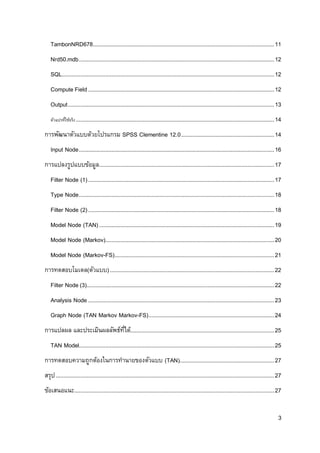 3
TambonNRD678.....................................................................................................................11
Nrd50.mdb..............................................................................................................................12
SQL.........................................................................................................................................12
Compute Field........................................................................................................................12
Output.....................................................................................................................................13
ตัวแปรที่ใช้จริง................................................................................................................................14
การพัฒนาตัวแบบด้วยโปรแกรม SPSS Clementine 12.0............................................................14
Input Node..............................................................................................................................16
การแปลงรูปแบบข้อมูล.................................................................................................................17
Filter Node (1)........................................................................................................................17
Type Node..............................................................................................................................18
Filter Node (2)........................................................................................................................18
Model Node (TAN).................................................................................................................19
Model Node (Markov).............................................................................................................20
Model Node (Markov-FS).......................................................................................................21
การทดสอบโมเดล(ตัวแบบ)..........................................................................................................22
Filter Node (3).........................................................................................................................22
Analysis Node ........................................................................................................................23
Graph Node (TAN Markov Markov-FS).................................................................................24
การแปลผล และประเมินผลลัพธ์ที่ได้.............................................................................................25
TAN Model..............................................................................................................................25
การทดสอบความถูกต้องในการทานายของตัวแบบ (TAN).............................................................27
สรุป.............................................................................................................................................27
ข้อเสนอแนะ.................................................................................................................................27
 