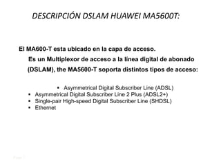 DESCRIPCIÓN DSLAM HUAWEI MA5600T:


  El MA600-T esta ubicado en la capa de acceso.
         Es un Multiplexor de acceso a la línea digital de abonado
         (DSLAM), the MA5600-T soporta distintos tipos de acceso:

                     Asymmetrical Digital Subscriber Line (ADSL)
          Asymmetrical Digital Subscriber Line 2 Plus (ADSL2+)
          Single-pair High-speed Digital Subscriber Line (SHDSL)
          Ethernet




Page 1
 
