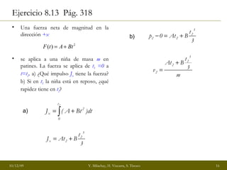 Ejercicio 8.13  Pág. 318  Una fuerza neta de magnitud en la dirección  +x   se aplica a una niña de masa  m  en patines. La fuerza se aplica de  t 1  =0  a  t=t 2 . a) ¿Qué impulso  J x  tiene la fuerza? b) Si en  t 1  la niña está en reposo, ¿qué rapidez tiene en  t 2 ? a) b) 