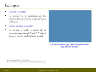 La inercia ¿Qué es la inercia? La inercia es la propiedad de los cuerpos de conservar su estado de  reposo  o de  m.r.u. ¿Cómo se mide la inercia? La inercia se mide a través de la magnitud denominada “ masa ”. A mayor masa, el cuerpo tendrá mayor inercia. http://www.youtube.com/watch?v=BwkUNrSCNMg   Si se tira bruscamente, ¿qué cuerda se romperá primero? Haga clic sobre la imagen http://www.pulsephotonics.com/gallery/originals/Bullet%20exploding%20a%20pear.jpeg   