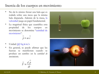 Inercia de los cuerpos en movimiento No da lo mismo frenar una bala que es rodada sobre una mesa que la misma bala disparada. Además de la masa,  la velocidad  juega un papel fundamental. La magnitud física que cuantifica esta propiedad de los cuerpos en movimiento se denomina “ cantidad de movimiento ”. Unidad:  [ p ]=kg  x   m/s En general, se puede afirmar que las fuerzas se manifiestan cuando se produce un cambio en la  cantidad de movimiento. 