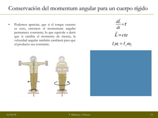 Conservación del momentum angular para un cuerpo rígido Podemos apreciar, que si el torque externo es cero, entonces el momentum angular permanece constante, lo que equivale a decir que si cambia el momento de inercia, la velocidad angular también cambiará para que el producto sea constante. 