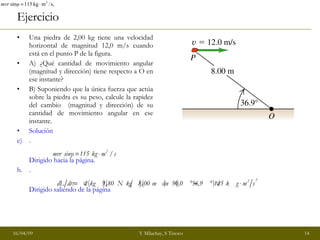 Ejercicio Una piedra de 2,00 kg tiene una velocidad horizontal de magnitud 12,0 m/s cuando está en el punto P de la figura.  A) ¿Qué cantidad de movimiento angular (magnitud y dirección) tiene respecto a O en ese instante? B) Suponiendo que la única fuerza que actúa sobre la piedra es su peso, calcule la rapidez del cambio  (magnitud y dirección) de su cantidad de movimiento angular en ese instante. Solución . Dirigido hacia la página. . Dirigido saliendo de la página 