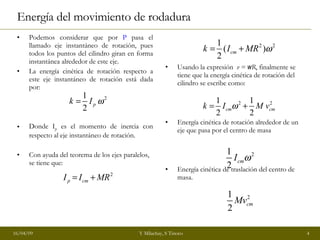 Energía del movimiento de rodadura Podemos considerar que por  P  pasa el llamado eje instantáneo de rotación, pues todos los puntos del cilindro giran en forma instantánea alrededor de este eje. La energía cinética de rotación respecto a este eje instantáneo de rotación está dada por: Donde I p  es el momento de inercia con respecto al eje instantáneo de rotación. Con ayuda del teorema de los ejes paralelos, se tiene que: Usando la expresión  v =  w R , finalmente se tiene que la energía cinética de rotación del cilindro se escribe como: Energía cinética de rotación alrededor de un eje que pasa por el centro de masa Energía cinética de traslación del centro de masa. 