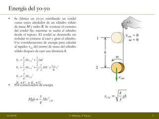 Energía del yo-yo Se fabrica un yo-yo enrollando un cordel varias veces alrededor de un cilindro sólido de masa  M  y radio  R . Se sostiene el extremo del cordel fijo mientras se suelta el cilindro desde el reposo. El cordel se desenrolla sin resbalar ni estirarse al caer y girar el cilindro. Use consideraciones de energía para calcular al rapidez  v cm  del centro de masa del cilindro sólido después de caer una distancia  h . Por conservación de energía  