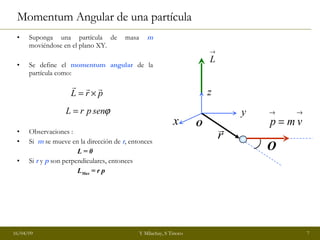Momentum Angular de una partícula  Suponga una partícula de masa  m  moviéndose en el plano XY. Se define el  momentum angular  de la partícula como: Observaciones : Si  m  se mueve en la dirección de  r , entonces L = 0 Si  r  y  p  son perpendiculares, entonces L Max  = r p x y z O  