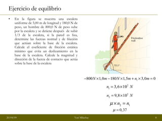 Ejercicio de equilibrio En la figura se muestra una escalera uniforme de 5,00 m de longitud y 180,0 N de peso, un hombre de 800,0 N de peso sube por la escalera y se detiene después  de subir 1/3 de la escalera, si la pared es liza, determine las fuerzas normal y de fricción que actúan sobre la base de la escalera. Calcule el coeficiente de fricción estática mínimo que evita un deslizamiento en la base de la escalera. Calcule la magnitud y dirección de la fuerza de contacto que actúa sobre la base de la escalera  0 