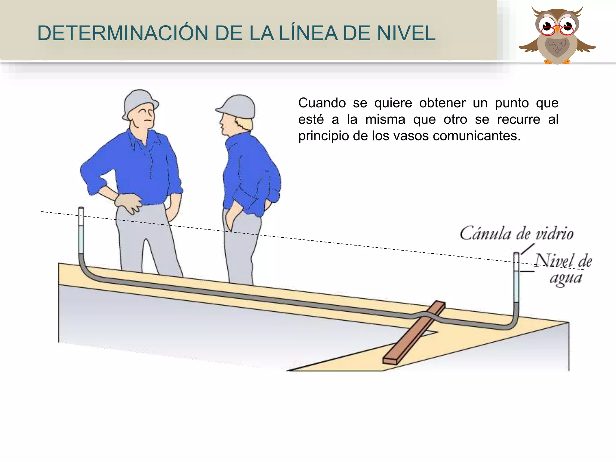 Cuando se quiere obtener un punto que
esté a la misma que otro se recurre al
principio de los vasos comunicantes.
DETERMINACIÓN DE LA LÍNEA DE NIVEL
 
