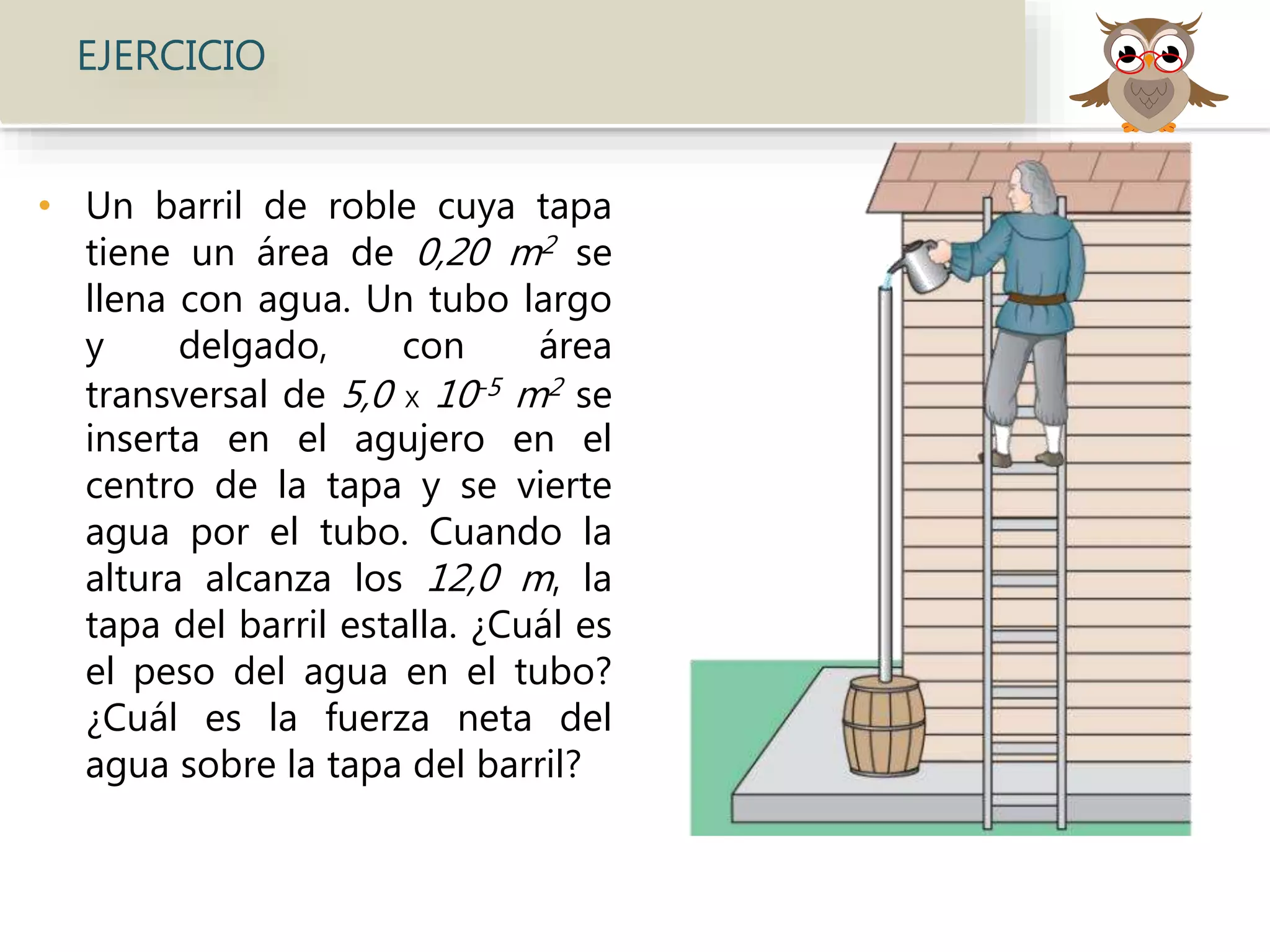 • Un barril de roble cuya tapa
tiene un área de 0,20 m2 se
llena con agua. Un tubo largo
y delgado, con área
transversal de 5,0 x 10-5 m2 se
inserta en el agujero en el
centro de la tapa y se vierte
agua por el tubo. Cuando la
altura alcanza los 12,0 m, la
tapa del barril estalla. ¿Cuál es
el peso del agua en el tubo?
¿Cuál es la fuerza neta del
agua sobre la tapa del barril?
EJERCICIO
 