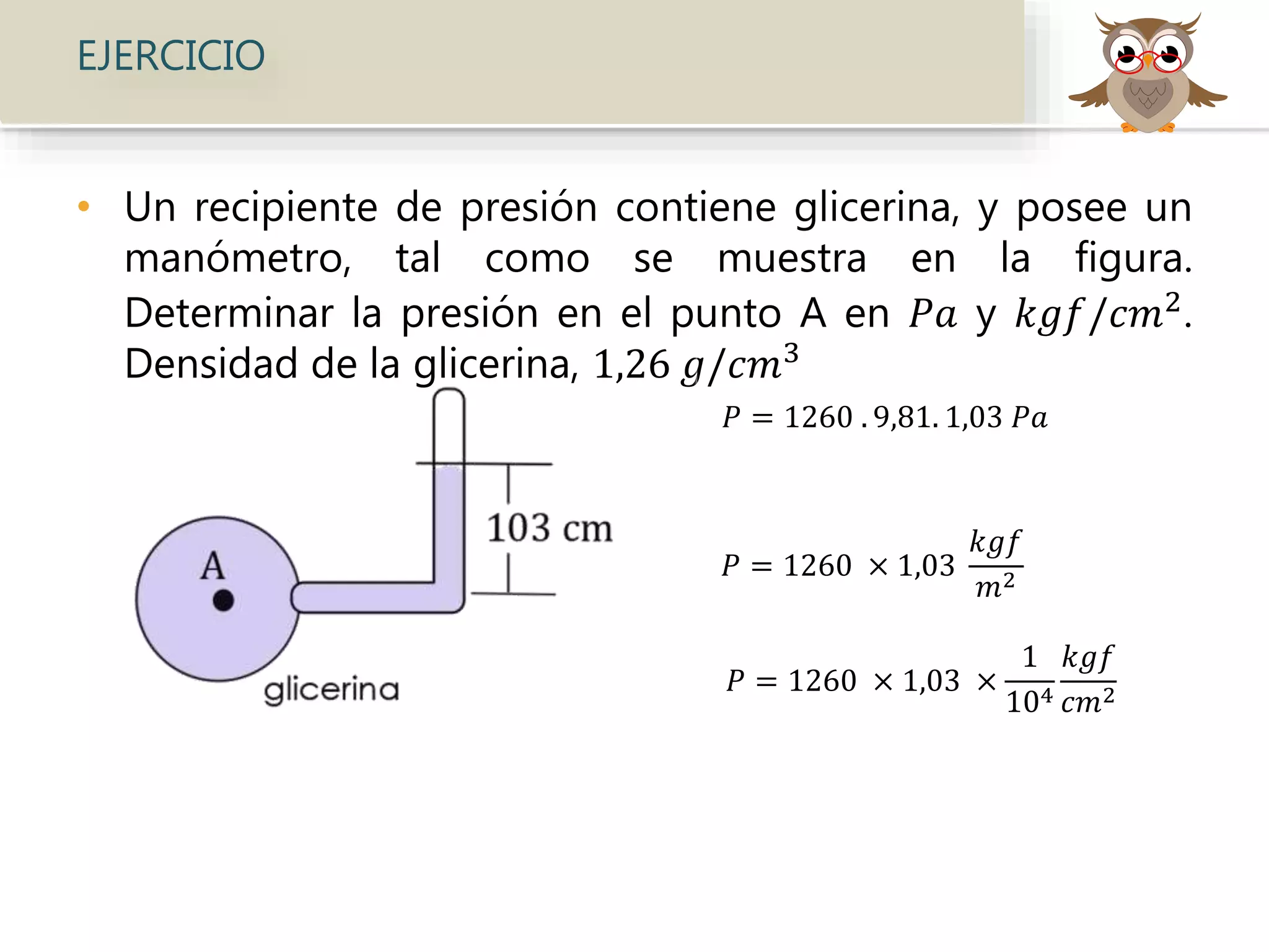 EJERCICIO
• Un recipiente de presión contiene glicerina, y posee un
manómetro, tal como se muestra en la figura.
Determinar la presión en el punto A en 𝑃𝑎 y 𝑘𝑔𝑓/𝑐𝑚2.
Densidad de la glicerina, 1,26 𝑔/𝑐𝑚3
𝑃 = 1260 . 9,81. 1,03 𝑃𝑎
𝑃 = 1260 × 1,03
𝑘𝑔𝑓
𝑚2
𝑃 = 1260 × 1,03 ×
1
104
𝑘𝑔𝑓
𝑐𝑚2
 