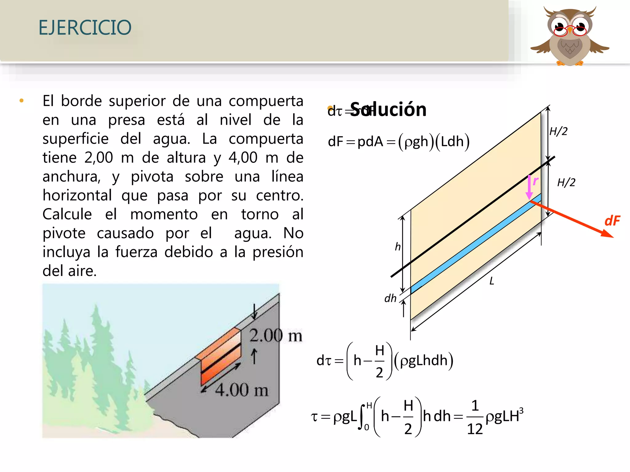 • El borde superior de una compuerta
en una presa está al nivel de la
superficie del agua. La compuerta
tiene 2,00 m de altura y 4,00 m de
anchura, y pivota sobre una línea
horizontal que pasa por su centro.
Calcule el momento en torno al
pivote causado por el agua. No
incluya la fuerza debido a la presión
del aire.
• Solución
EJERCICIO
L
H/2
H/2
h
dh
dF
r
d rdF
  dF pdA gh Ldh  
 
H
d h gLhdh
2
 
    
 
H
3
0
H 1
gL h hdh gLH
2 12
 
     
 

 