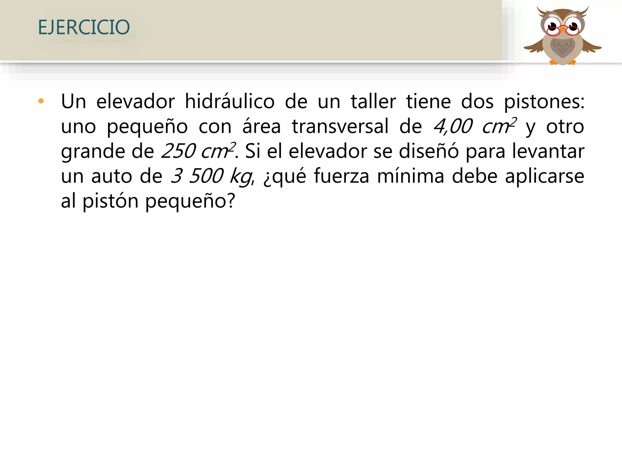EJERCICIO
• Un elevador hidráulico de un taller tiene dos pistones:
uno pequeño con área transversal de 4,00 cm2 y otro
grande de 250 cm2. Si el elevador se diseñó para levantar
un auto de 3 500 kg, ¿qué fuerza mínima debe aplicarse
al pistón pequeño?
 