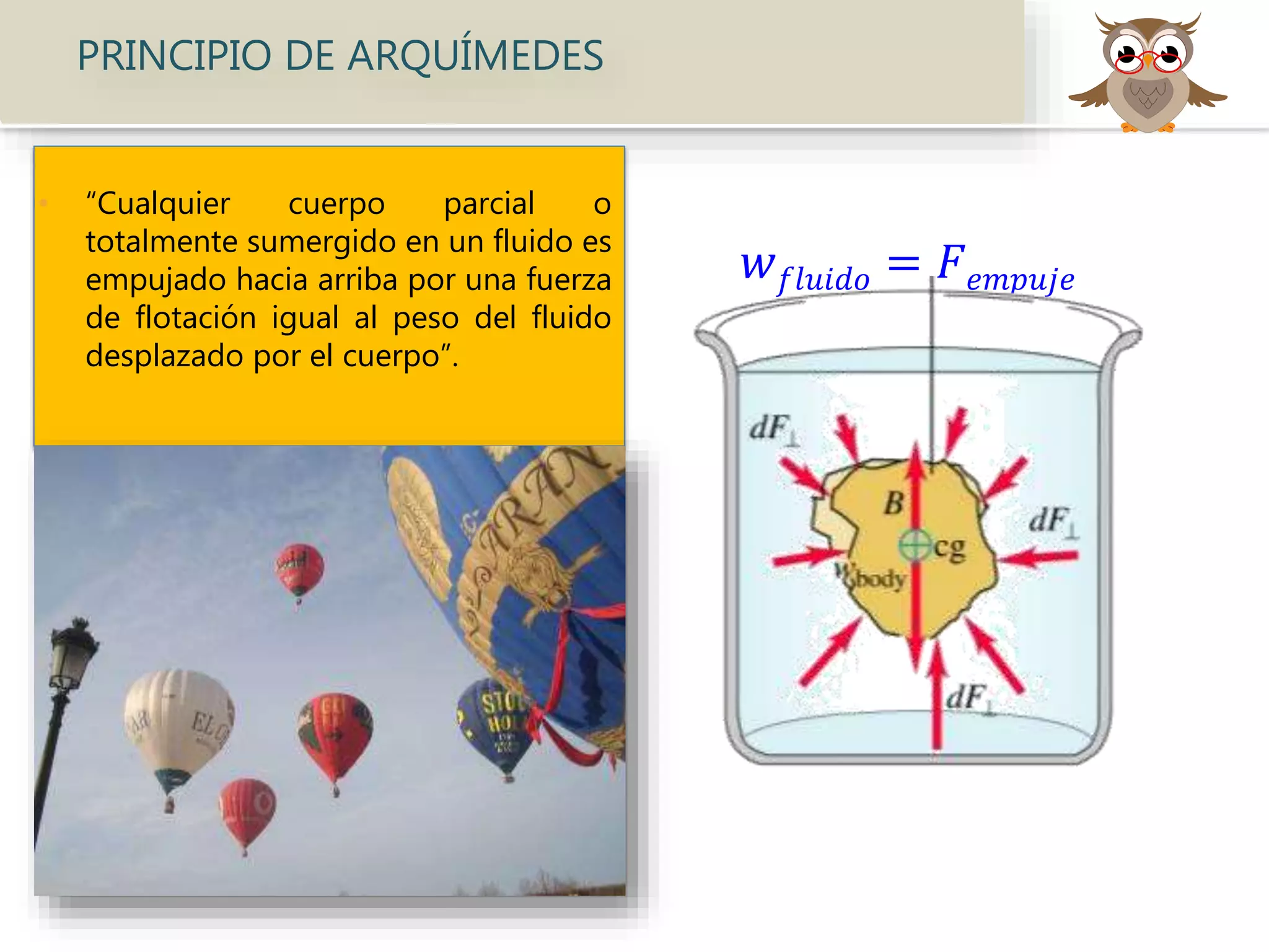 • “Cualquier cuerpo parcial o
totalmente sumergido en un fluido es
empujado hacia arriba por una fuerza
de flotación igual al peso del fluido
desplazado por el cuerpo”.
𝑤 𝑓𝑙𝑢𝑖𝑑𝑜 = 𝐹 𝑒𝑚𝑝𝑢𝑗𝑒
PRINCIPIO DE ARQUÍMEDES
 