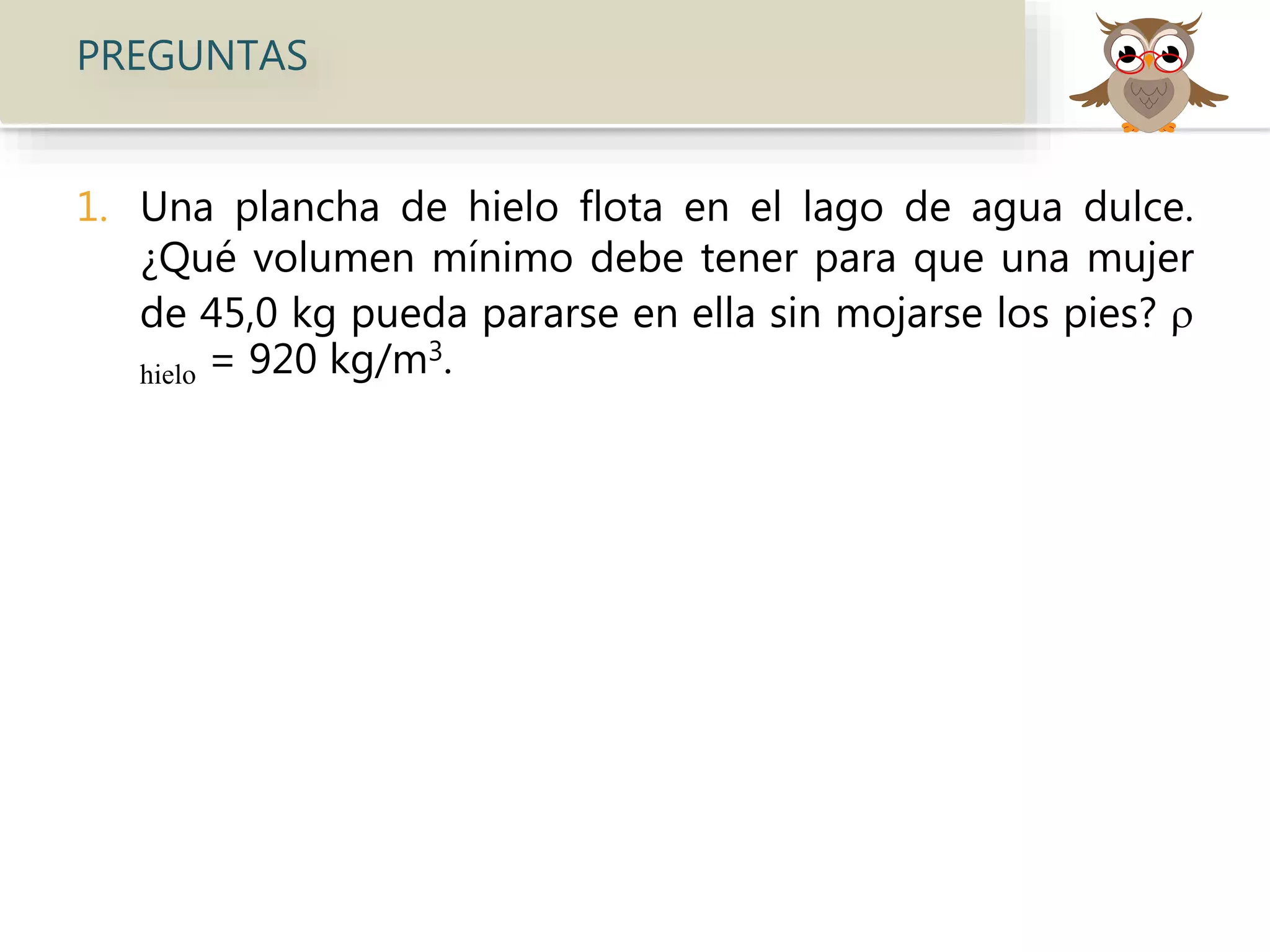 PREGUNTAS
1. Una plancha de hielo flota en el lago de agua dulce.
¿Qué volumen mínimo debe tener para que una mujer
de 45,0 kg pueda pararse en ella sin mojarse los pies? 
hielo = 920 kg/m3.
 