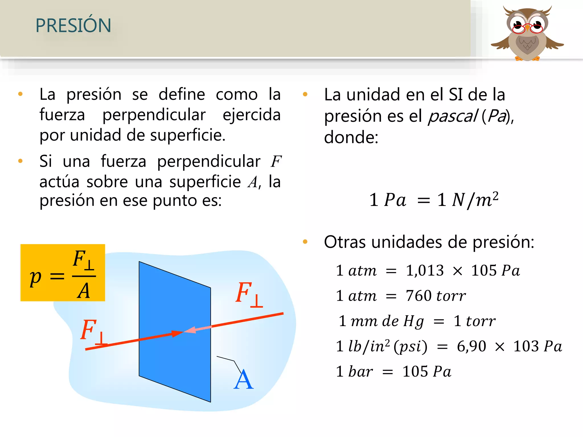 • La presión se define como la
fuerza perpendicular ejercida
por unidad de superficie.
• Si una fuerza perpendicular F
actúa sobre una superficie A, la
presión en ese punto es:
• La unidad en el SI de la
presión es el pascal (Pa),
donde:
1 𝑃𝑎 = 1 𝑁/𝑚2
• Otras unidades de presión:
1 𝑎𝑡𝑚 = 1,013 × 105 𝑃𝑎
1 𝑎𝑡𝑚 = 760 𝑡𝑜𝑟𝑟
1 𝑚𝑚 𝑑𝑒 𝐻𝑔 = 1 𝑡𝑜𝑟𝑟
1 𝑙𝑏/𝑖𝑛2 (𝑝𝑠𝑖) = 6,90 × 103 𝑃𝑎
1 𝑏𝑎𝑟 = 105 𝑃𝑎
PRESIÓN
𝐹⊥
A
𝑝 =
𝐹⊥
𝐴 𝐹⊥
 