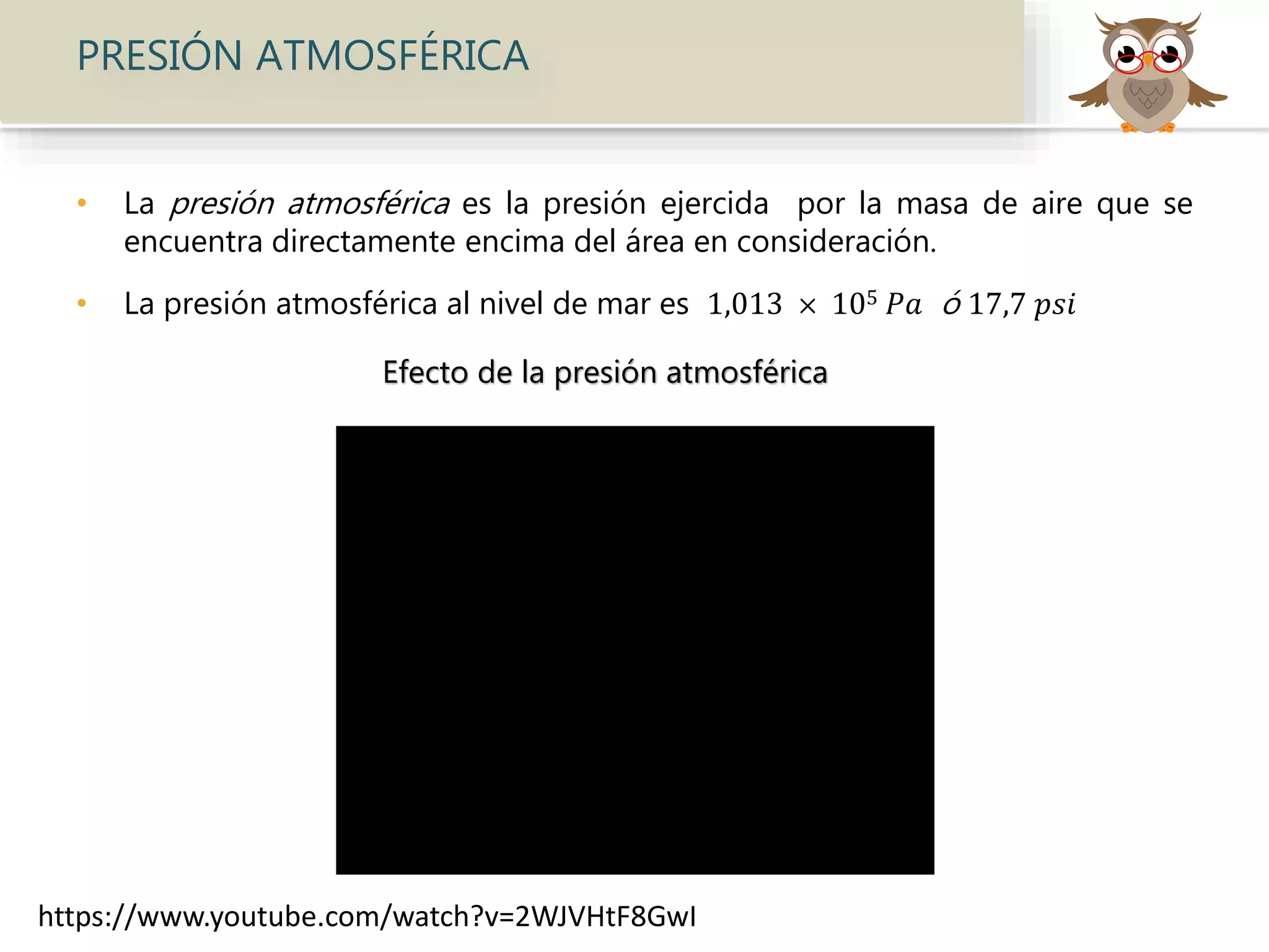 PRESIÓN ATMOSFÉRICA
• La presión atmosférica es la presión ejercida por la masa de aire que se
encuentra directamente encima del área en consideración.
• La presión atmosférica al nivel de mar es 1,013 × 105 𝑃𝑎 ó 17,7 𝑝𝑠𝑖
Efecto de la presión atmosférica
https://www.youtube.com/watch?v=2WJVHtF8GwI
 