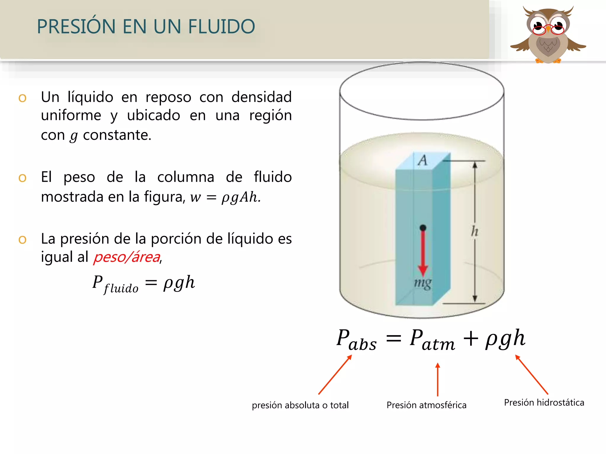 o Un líquido en reposo con densidad
uniforme y ubicado en una región
con 𝑔 constante.
o El peso de la columna de fluido
mostrada en la figura, 𝑤 = 𝜌𝑔𝐴ℎ.
o La presión de la porción de líquido es
igual al peso/área,
𝑃 𝑓𝑙𝑢𝑖𝑑𝑜 = 𝜌𝑔ℎ
PRESIÓN EN UN FLUIDO
presión absoluta o total Presión atmosférica Presión hidrostática
𝑃𝑎𝑏𝑠 = 𝑃𝑎𝑡𝑚 + 𝜌𝑔ℎ
 