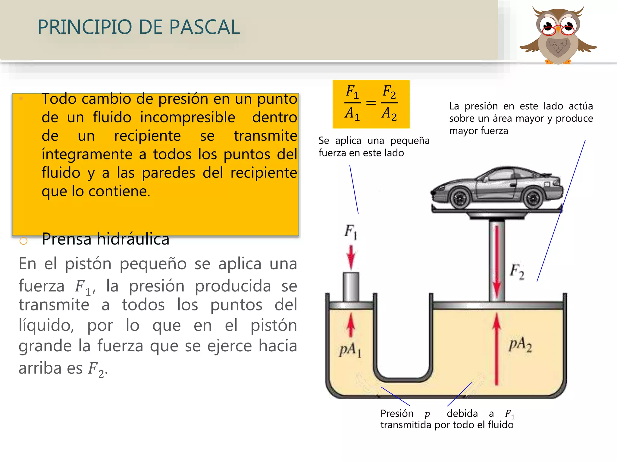 • Todo cambio de presión en un punto
de un fluido incompresible dentro
de un recipiente se transmite
íntegramente a todos los puntos del
fluido y a las paredes del recipiente
que lo contiene.
o Prensa hidráulica
En el pistón pequeño se aplica una
fuerza 𝐹1, la presión producida se
transmite a todos los puntos del
líquido, por lo que en el pistón
grande la fuerza que se ejerce hacia
arriba es 𝐹2.
PRINCIPIO DE PASCAL
Se aplica una pequeña
fuerza en este lado
Presión 𝑝 debida a 𝐹1
transmitida por todo el fluido
La presión en este lado actúa
sobre un área mayor y produce
mayor fuerza
𝐹1
𝐴1
=
𝐹2
𝐴2
 