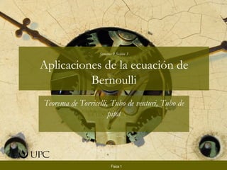 Semana 9 Sesión 3


Aplicaciones de la ecuación de
          Bernoulli
Teorema de Torricelli, Tubo de venturi, Tubo de
                      pitot




                        Física 1
 